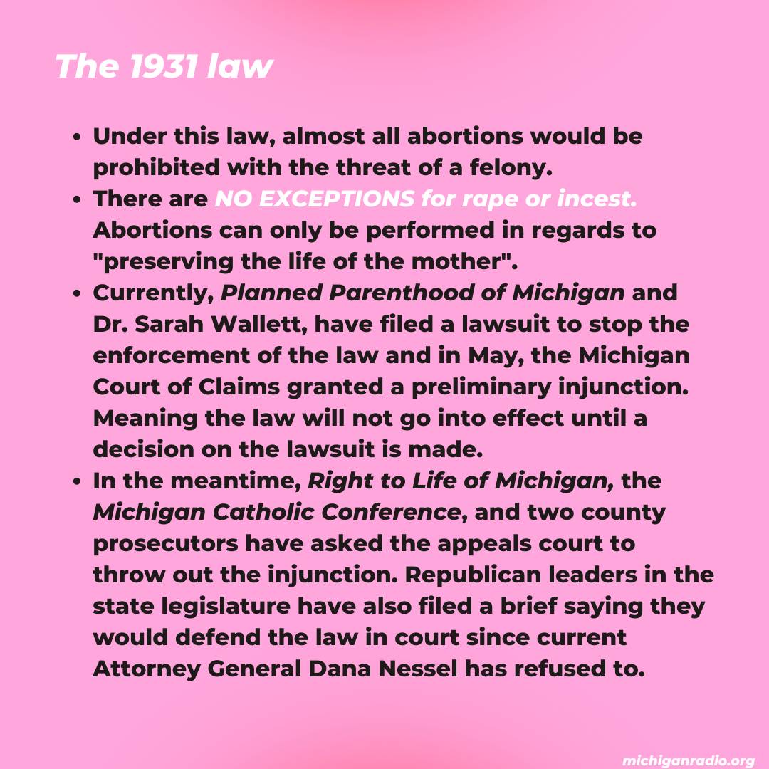 The 1931 law. Under this law, almost all abortions would be prohibited with the threat of a felony. There are NO EXCEPTIONS for rape or incest. Abortions can only be performed in regards to "preserving the life of the mother". Currently, Planned Parenthood of Michigan and Dr. Sarah Wallett, have filed a lawsuit to stop the enforcement of the law and in May, the Michigan Court of Claims granted a preliminary injunction. Meaning the law will not go into effect until a decision on the lawsuit is made. In the meantime, Right to Life of Michigan, the Michigan Catholic Conference, and two county prosecutors have asked the appeals court to throw out the injunction. Republican leaders in the state legislature have also filed a brief saying they would defend the law in court since current Attorney General Dana Nessel has refused to.